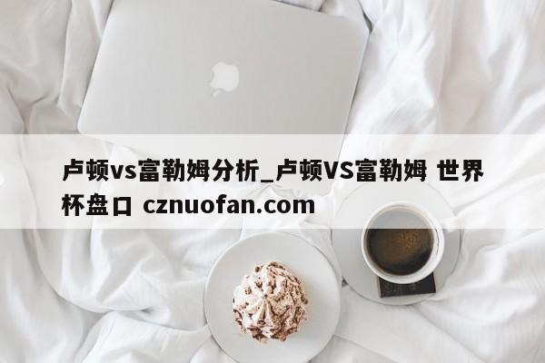 卢顿vs富勒姆分析_卢顿VS富勒姆 世界杯盘口 cznuofan.com