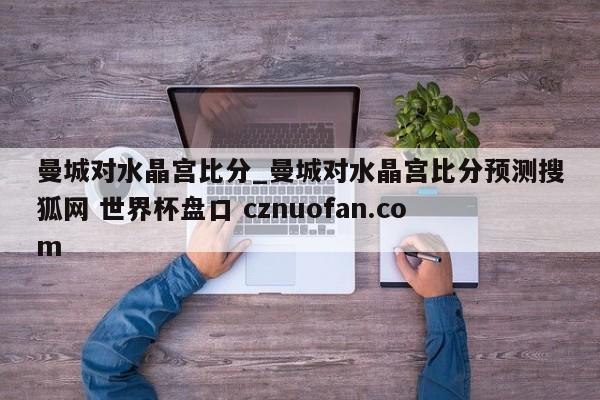 曼城对水晶宫比分_曼城对水晶宫比分预测搜狐网 世界杯盘口 cznuofan.com