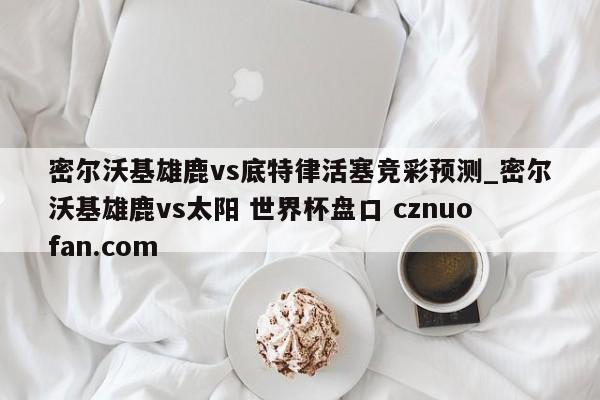 密尔沃基雄鹿vs底特律活塞竞彩预测_密尔沃基雄鹿vs太阳 世界杯盘口 cznuofan.com