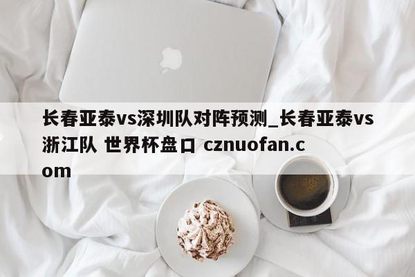 长春亚泰vs深圳队对阵预测_长春亚泰vs浙江队 世界杯盘口 cznuofan.com
