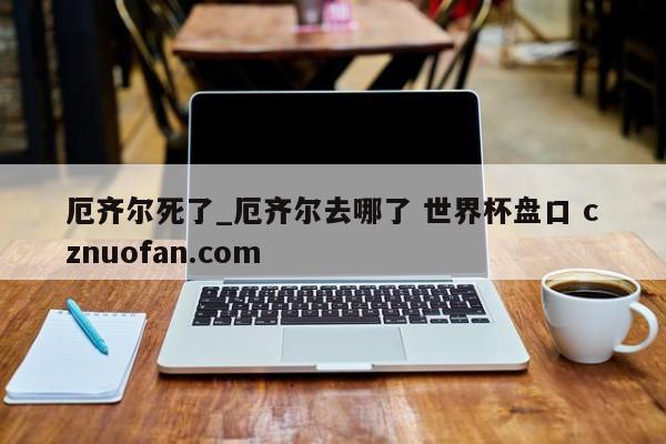 厄齐尔死了_厄齐尔去哪了 世界杯盘口 cznuofan.com