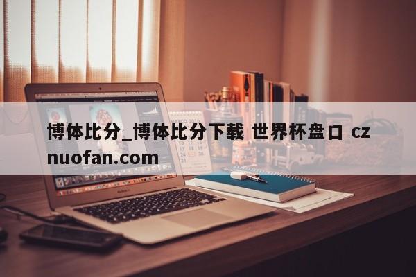 博体比分_博体比分下载 世界杯盘口 cznuofan.com