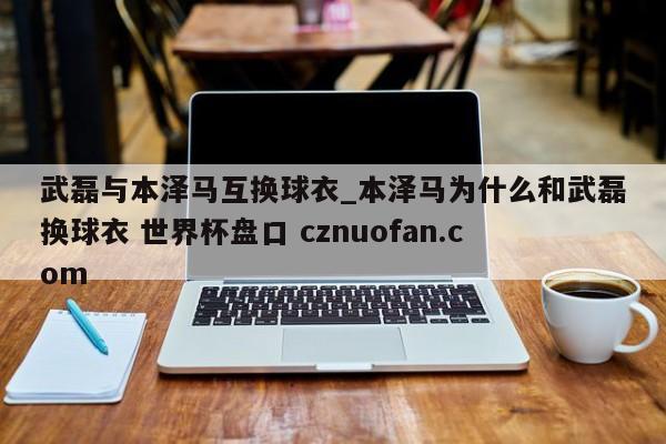 武磊与本泽马互换球衣_本泽马为什么和武磊换球衣 世界杯盘口 cznuofan.com