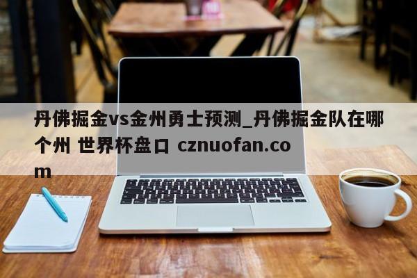 丹佛掘金vs金州勇士预测_丹佛掘金队在哪个州 世界杯盘口 cznuofan.com