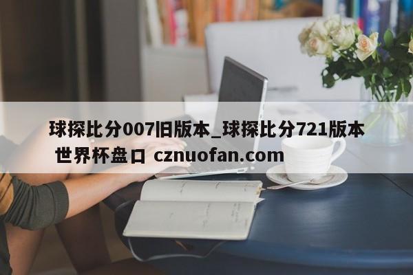 球探比分007旧版本_球探比分721版本 世界杯盘口 cznuofan.com