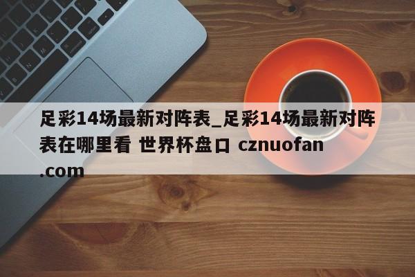 足彩14场最新对阵表_足彩14场最新对阵表在哪里看 世界杯盘口 cznuofan.com