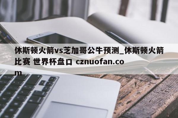 休斯顿火箭vs芝加哥公牛预测_休斯顿火箭比赛 世界杯盘口 cznuofan.com