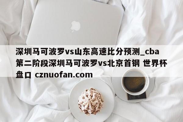 深圳马可波罗vs山东高速比分预测_cba第二阶段深圳马可波罗vs北京首钢 世界杯盘口 cznuofan.com