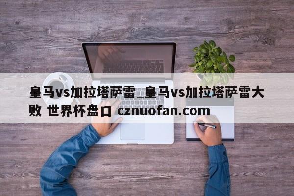 皇马vs加拉塔萨雷_皇马vs加拉塔萨雷大败 世界杯盘口 cznuofan.com