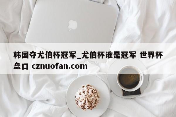 韩国夺尤伯杯冠军_尤伯杯谁是冠军 世界杯盘口 cznuofan.com