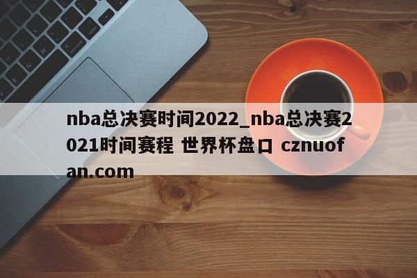 nba总决赛时间2022_nba总决赛2021时间赛程 世界杯盘口 cznuofan.com