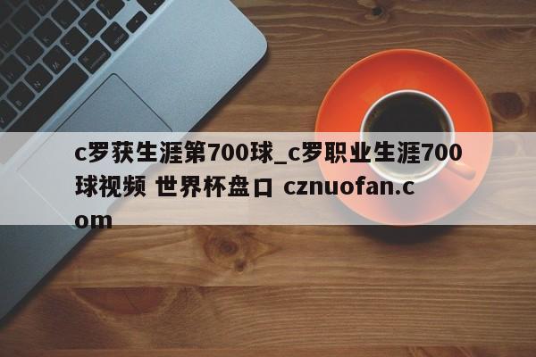 c罗获生涯第700球_c罗职业生涯700球视频 世界杯盘口 cznuofan.com