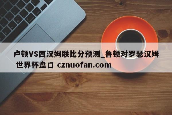 卢顿VS西汉姆联比分预测_鲁顿对罗瑟汉姆 世界杯盘口 cznuofan.com