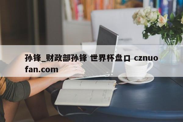 孙锋_财政部孙锋 世界杯盘口 cznuofan.com