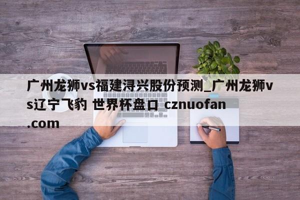 广州龙狮vs福建浔兴股份预测_广州龙狮vs辽宁飞豹 世界杯盘口 cznuofan.com