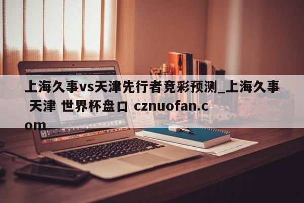 上海久事vs天津先行者竞彩预测_上海久事 天津 世界杯盘口 cznuofan.com