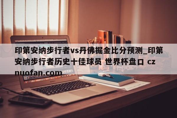 印第安纳步行者vs丹佛掘金比分预测_印第安纳步行者历史十佳球员 世界杯盘口 cznuofan.com
