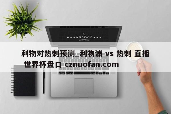 利物对热刺预测_利物浦 vs 热刺 直播 世界杯盘口 cznuofan.com