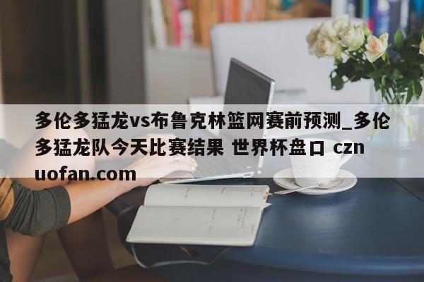 多伦多猛龙vs布鲁克林篮网赛前预测_多伦多猛龙队今天比赛结果 世界杯盘口 cznuofan.com
