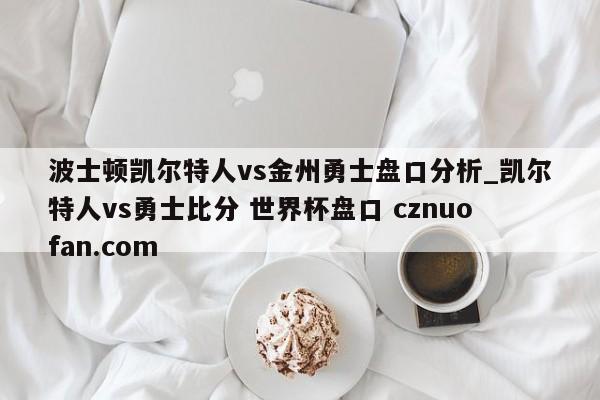 波士顿凯尔特人vs金州勇士盘口分析_凯尔特人vs勇士比分 世界杯盘口 cznuofan.com