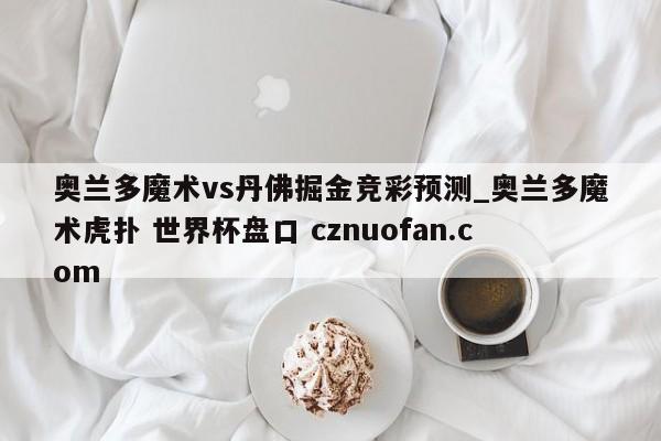 奥兰多魔术vs丹佛掘金竞彩预测_奥兰多魔术虎扑 世界杯盘口 cznuofan.com