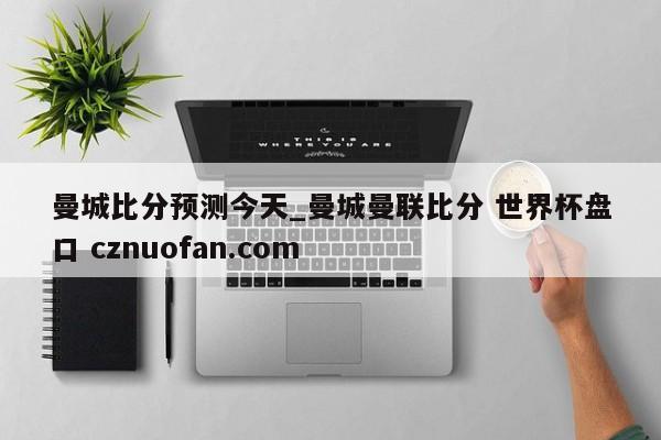 曼城比分预测今天_曼城曼联比分 世界杯盘口 cznuofan.com