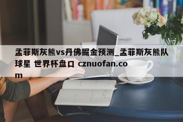 孟菲斯灰熊vs丹佛掘金预测_孟菲斯灰熊队球星 世界杯盘口 cznuofan.com