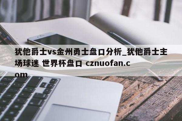 犹他爵士vs金州勇士盘口分析_犹他爵士主场球迷 世界杯盘口 cznuofan.com