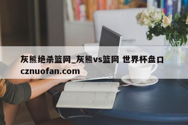 灰熊绝杀篮网_灰熊vs篮网 世界杯盘口 cznuofan.com