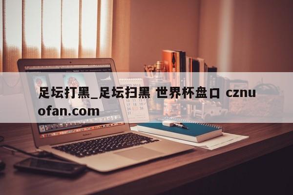 足坛打黑_足坛扫黑 世界杯盘口 cznuofan.com