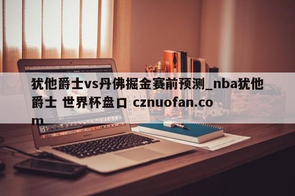 犹他爵士vs丹佛掘金赛前预测_nba犹他爵士 世界杯盘口 cznuofan.com