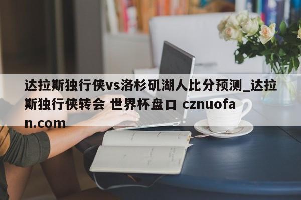 达拉斯独行侠vs洛杉矶湖人比分预测_达拉斯独行侠转会 世界杯盘口 cznuofan.com