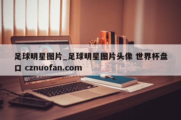 足球明星图片_足球明星图片头像 世界杯盘口 cznuofan.com