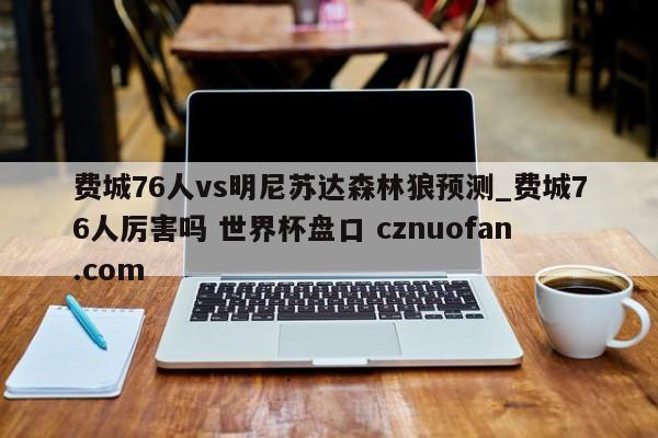 费城76人vs明尼苏达森林狼预测_费城76人厉害吗 世界杯盘口 cznuofan.com