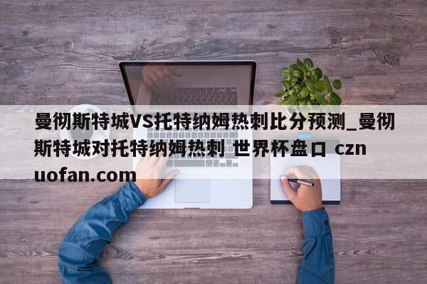 曼彻斯特城VS托特纳姆热刺比分预测_曼彻斯特城对托特纳姆热刺 世界杯盘口 cznuofan.com