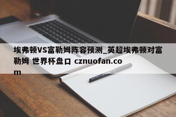 埃弗顿VS富勒姆阵容预测_英超埃弗顿对富勒姆 世界杯盘口 cznuofan.com