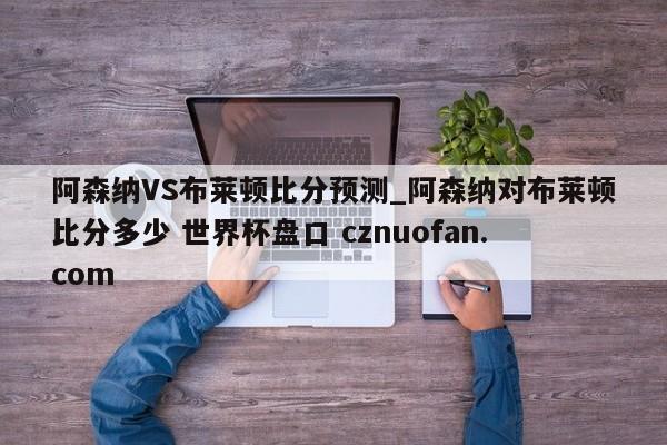 阿森纳VS布莱顿比分预测_阿森纳对布莱顿比分多少 世界杯盘口 cznuofan.com