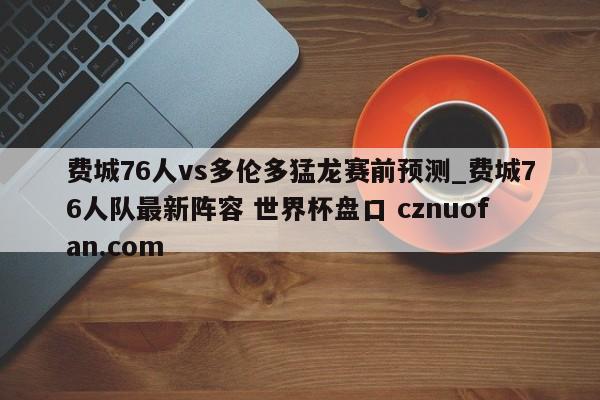 费城76人vs多伦多猛龙赛前预测_费城76人队最新阵容 世界杯盘口 cznuofan.com