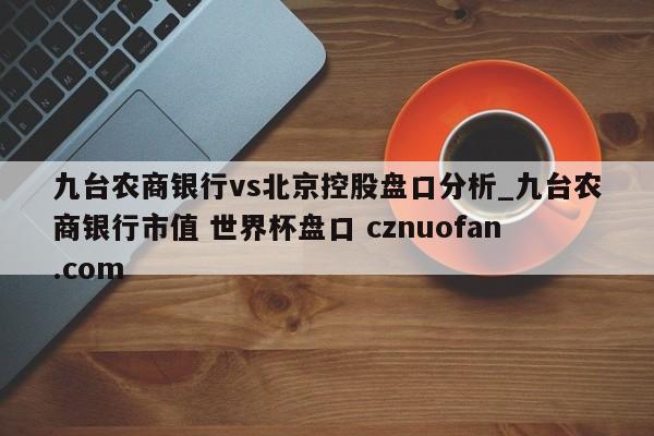 九台农商银行vs北京控股盘口分析_九台农商银行市值 世界杯盘口 cznuofan.com