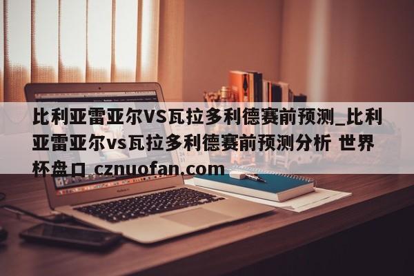 比利亚雷亚尔VS瓦拉多利德赛前预测_比利亚雷亚尔vs瓦拉多利德赛前预测分析 世界杯盘口 cznuofan.com