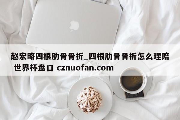 赵宏略四根肋骨骨折_四根肋骨骨折怎么理赔 世界杯盘口 cznuofan.com