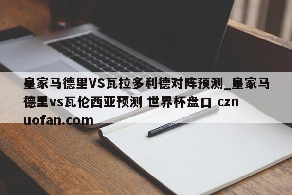 皇家马德里VS瓦拉多利德对阵预测_皇家马德里vs瓦伦西亚预测 世界杯盘口 cznuofan.com
