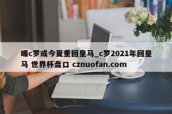 曝c罗或今夏重回皇马_c罗2021年回皇马 世界杯盘口 cznuofan.com
