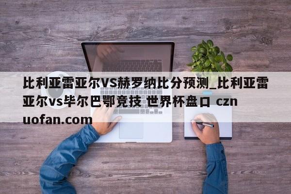 比利亚雷亚尔VS赫罗纳比分预测_比利亚雷亚尔vs毕尔巴鄂竞技 世界杯盘口 cznuofan.com