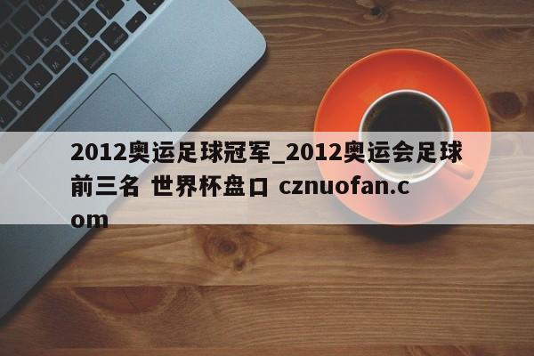 2012奥运足球冠军_2012奥运会足球前三名 世界杯盘口 cznuofan.com