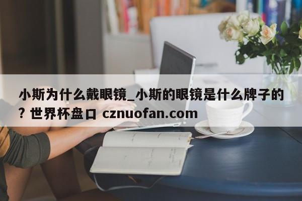 小斯为什么戴眼镜_小斯的眼镜是什么牌子的? 世界杯盘口 cznuofan.com