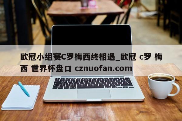 欧冠小组赛C罗梅西终相遇_欧冠 c罗 梅西 世界杯盘口 cznuofan.com