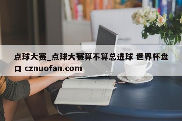 点球大赛_点球大赛算不算总进球 世界杯盘口 cznuofan.com