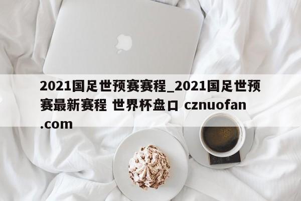2021国足世预赛赛程_2021国足世预赛最新赛程 世界杯盘口 cznuofan.com