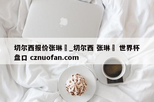 切尔西报价张琳芃_切尔西 张琳芃 世界杯盘口 cznuofan.com